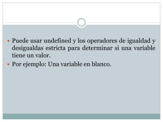  Puede usar undefined y los operadores de igualdad y
desigualdas estricta para determinar si una variable
tiene un valor.
 Por ejemplo: Una variable en blanco.
 