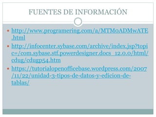 FUENTES DE INFORMACIÓN
 http://www.programering.com/a/MTM0ADMwATE
.html
 http://infocenter.sybase.com/archive/index.jsp?topi
c=/com.sybase.stf.powerdesigner.docs_12.0.0/html/
cdug/cdugp54.htm
 https://tutorialopenofficebase.wordpress.com/2007
/11/22/unidad-3-tipos-de-datos-y-edicion-de-
tablas/
 