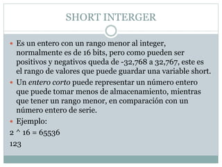 SHORT INTERGER
 Es un entero con un rango menor al integer,
normalmente es de 16 bits, pero como pueden ser
positivos y negativos queda de -32,768 a 32,767, este es
el rango de valores que puede guardar una variable short.
 Un entero corto puede representar un número entero
que puede tomar menos de almacenamiento, mientras
que tener un rango menor, en comparación con un
número entero de serie.
 Ejemplo:
2 ^ 16 = 65536
123
 