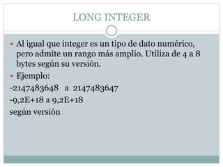LONG INTEGER
 Al igual que integer es un tipo de dato numérico,
pero admite un rango más amplio. Utiliza de 4 a 8
bytes según su versión.
 Ejemplo:
-2147483648 a 2147483647
-9,2E+18 a 9,2E+18
según versión
 