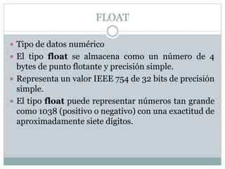 FLOAT
 Tipo de datos numérico
 El tipo float se almacena como un número de 4
bytes de punto flotante y precisión simple.
 Representa un valor IEEE 754 de 32 bits de precisión
simple.
 El tipo float puede representar números tan grande
como 1038 (positivo o negativo) con una exactitud de
aproximadamente siete dígitos.
 