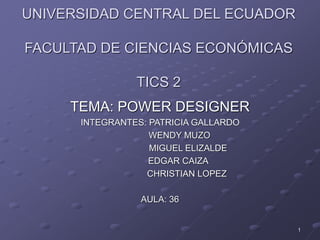 UNIVERSIDAD CENTRAL DEL ECUADOR
FACULTAD DE CIENCIAS ECONÓMICAS
TICS 2
TEMA: POWER DESIGNER
INTEGRANTES: PATRICIA GALLARDO
WENDY MUZO
MIGUEL ELIZALDE
EDGAR CAIZA
CHRISTIAN LOPEZ
AULA: 36
1
 