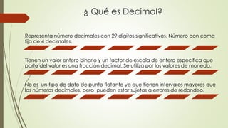 ¿ Qué es Decimal?
Representa número decimales con 29 dígitos significativos. Número con coma
fija de 4 decimales.
Tienen un valor entero binario y un factor de escala de entero específica que
parte del valor es una fracción decimal. Se utiliza por los valores de moneda.
No es un tipo de dato de punto flotante ya que tienen intervalos mayores que
los números decimales, pero pueden estar sujetas a errores de redondeo.
 