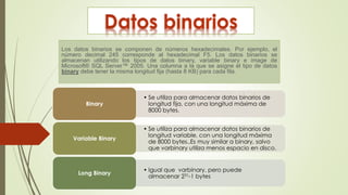 Los datos binarios se componen de números hexadecimales. Por ejemplo, el
número decimal 245 corresponde al hexadecimal F5. Los datos binarios se
almacenan utilizando los tipos de datos binary, variable binary e image de
Microsoft® SQL Server™ 2005. Una columna a la que se asigne el tipo de datos
binary debe tener la misma longitud fija (hasta 8 KB) para cada fila.
• Se utiliza para almacenar datos binarios de
longitud fija, con una longitud máxima de
8000 bytes.
Binary
• Se utiliza para almacenar datos binarios de
longitud variable, con una longitud máxima
de 8000 bytes..Es muy similar a binary, salvo
que varbinary utiliza menos espacio en disco.
Variable Binary
• Igual que varbinary, pero puede
almacenar 231-1 bytes
Long Binary
 