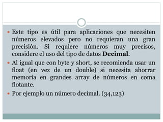  Este tipo es útil para aplicaciones que necesiten
números elevados pero no requieran una gran
precisión. Si requiere números muy precisos,
considere el uso del tipo de datos Decimal.
 Al igual que con byte y short, se recomienda usar un
float (en vez de un double) si necesita ahorrar
memoria en grandes array de números en coma
flotante.
 Por ejemplo un número decimal. (34,123)
 