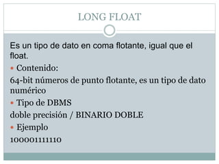 LONG FLOAT
Es un tipo de dato en coma flotante, igual que el
float.
 Contenido:
64-bit números de punto flotante, es un tipo de dato
numérico
 Tipo de DBMS
doble precisión / BINARIO DOBLE
 Ejemplo
100001111110
 