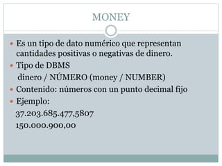 MONEY
 Es un tipo de dato numérico que representan
cantidades positivas o negativas de dinero.
 Tipo de DBMS
dinero / NÚMERO (money / NUMBER)
 Contenido: números con un punto decimal fijo
 Ejemplo:
37.203.685.477,5807
150.000.900,00
 