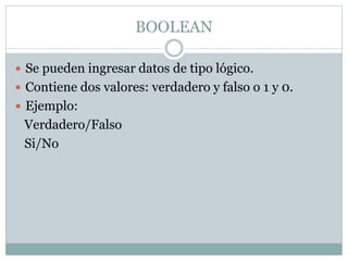 BOOLEAN
 Se pueden ingresar datos de tipo lógico.
 Contiene dos valores: verdadero y falso o 1 y 0.
 Ejemplo:
Verdadero/Falso
Si/No
 