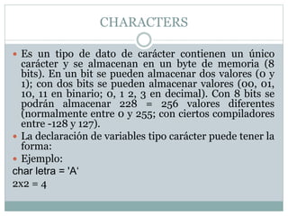 CHARACTERS
 Es un tipo de dato de carácter contienen un único
carácter y se almacenan en un byte de memoria (8
bits). En un bit se pueden almacenar dos valores (0 y
1); con dos bits se pueden almacenar valores (00, 01,
10, 11 en binario; 0, 1 2, 3 en decimal). Con 8 bits se
podrán almacenar 228 = 256 valores diferentes
(normalmente entre 0 y 255; con ciertos compiladores
entre -128 y 127).
 La declaración de variables tipo carácter puede tener la
forma:
 Ejemplo:
char letra = 'A‘
2x2 = 4
 