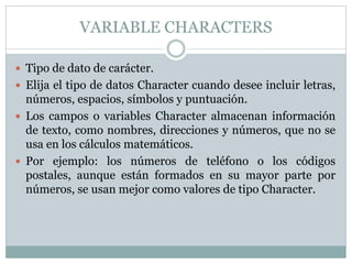 VARIABLE CHARACTERS
 Tipo de dato de carácter.
 Elija el tipo de datos Character cuando desee incluir letras,
números, espacios, símbolos y puntuación.
 Los campos o variables Character almacenan información
de texto, como nombres, direcciones y números, que no se
usa en los cálculos matemáticos.
 Por ejemplo: los números de teléfono o los códigos
postales, aunque están formados en su mayor parte por
números, se usan mejor como valores de tipo Character.
 