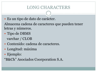 LONG CHARACTERS
 Es un tipo de dato de carácter.
Almacena cadena de caracteres que pueden tener
letras y números.
 Tipo de DBMS
varchar / CLOB
 Contenido: cadena de caracteres.
 Longitud: máxima
 Ejemplo:
“B&Ch” Asociados Coorporation S.A.
 