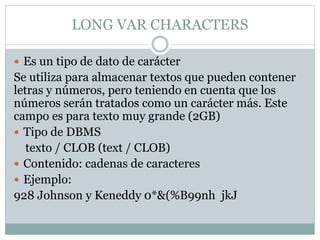 LONG VAR CHARACTERS
 Es un tipo de dato de carácter
Se utiliza para almacenar textos que pueden contener
letras y números, pero teniendo en cuenta que los
números serán tratados como un carácter más. Este
campo es para texto muy grande (2GB)
 Tipo de DBMS
texto / CLOB (text / CLOB)
 Contenido: cadenas de caracteres
 Ejemplo:
928 Johnson y Keneddy 0*&(%B99nh jkJ
 