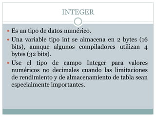 INTEGER
 Es un tipo de datos numérico.
 Una variable tipo int se almacena en 2 bytes (16
bits), aunque algunos compiladores utilizan 4
bytes (32 bits).
 Use el tipo de campo Integer para valores
numéricos no decimales cuando las limitaciones
de rendimiento y de almacenamiento de tabla sean
especialmente importantes.
 