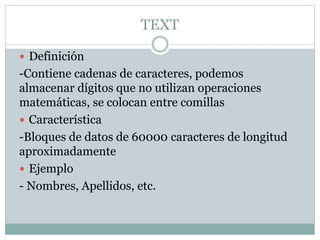TEXT
 Definición
-Contiene cadenas de caracteres, podemos
almacenar dígitos que no utilizan operaciones
matemáticas, se colocan entre comillas
 Característica
-Bloques de datos de 60000 caracteres de longitud
aproximadamente
 Ejemplo
- Nombres, Apellidos, etc.
 