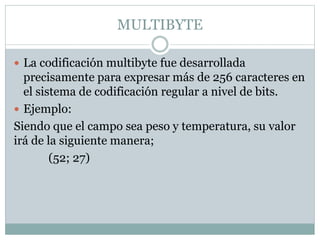 MULTIBYTE
 La codificación multibyte fue desarrollada
precisamente para expresar más de 256 caracteres en
el sistema de codificación regular a nivel de bits.
 Ejemplo:
Siendo que el campo sea peso y temperatura, su valor
irá de la siguiente manera;
(52; 27)
 