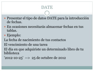 DATE
 Presentar el tipo de datos DATE para la introducción
de fechas.
 En ocasiones necesitarás almacenar fechas en tus
tablas.
 Ejemplo:
La fecha de nacimiento de tus contactos
El vencimiento de una tarea
El día en que adquiriste un determinado libro de tu
biblioteca
'2012-10-25' --> 25 de octubre de 2012
 