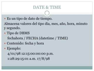 DATE & TIME
 Es un tipo de dato de tiempo.
Almacena valores del tipo día, mes, año, hora, minuto
y segundo.
 Tipo de DBMS
fechahora / FECHA (datetime / TIME)
 Contenido: fecha y hora
 Ejemplo:
4/01/98 12:15:00:00:00 p.m.
1:28:29:15:01 a.m. 17/8/98
 