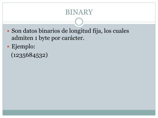 BINARY
 Son datos binarios de longitud fija, los cuales
admiten 1 byte por carácter.
 Ejemplo:
(1235684532)
 