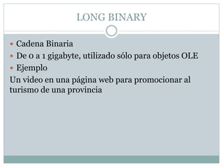 LONG BINARY
 Cadena Binaria
 De 0 a 1 gigabyte, utilizado sólo para objetos OLE
 Ejemplo
Un video en una página web para promocionar al
turismo de una provincia
 