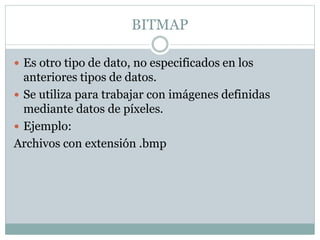 BITMAP
 Es otro tipo de dato, no especificados en los
anteriores tipos de datos.
 Se utiliza para trabajar con imágenes definidas
mediante datos de píxeles.
 Ejemplo:
Archivos con extensión .bmp
 