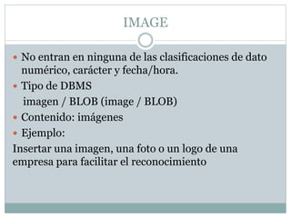IMAGE
 No entran en ninguna de las clasificaciones de dato
numérico, carácter y fecha/hora.
 Tipo de DBMS
imagen / BLOB (image / BLOB)
 Contenido: imágenes
 Ejemplo:
Insertar una imagen, una foto o un logo de una
empresa para facilitar el reconocimiento
 