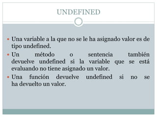 UNDEFINED
 Una variable a la que no se le ha asignado valor es de
tipo undefined.
 Un método o sentencia también
devuelve undefined si la variable que se está
evaluando no tiene asignado un valor.
 Una función devuelve undefined si no se
ha devuelto un valor.
 
