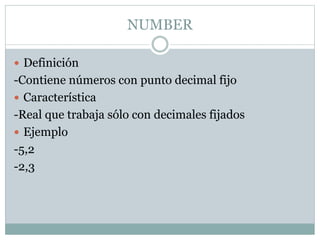 NUMBER
 Definición
-Contiene números con punto decimal fijo
 Característica
-Real que trabaja sólo con decimales fijados
 Ejemplo
-5,2
-2,3
 