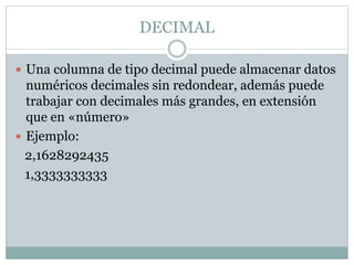 DECIMAL
 Una columna de tipo decimal puede almacenar datos
numéricos decimales sin redondear, además puede
trabajar con decimales más grandes, en extensión
que en «número»
 Ejemplo:
2,1628292435
1,3333333333
 