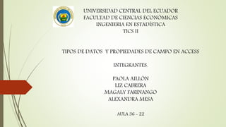 UNIVERSIDAD CENTRAL DEL ECUADOR
FACULTAD DE CIENCIAS ECONÓMICAS
INGENIERIA EN ESTADÍSTICA
TICS II
TIPOS DE DATOS Y PROPIEDADES DE CAMPO EN ACCESS
INTEGRANTES.
PAOLA AILLÓN
LIZ CABRERA
MAGALY FARINANGO
ALEXANDRA MESA
AULA 36 - 22
 