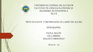 UNIVERSIDAD CENTRAL DEL ECUADOR
FACULTAD DE CIENCIAS ECONÓMICAS
INGENIERIA EN ESTADÍSTICA
TICS II
TIPOS DE DATOS Y PROPIEDADES DE CAMPO EN ACCESS
INTEGRANTES.
PAOLA AILLÓN
LIZ CABRERA
MAGALY FARINANGO
AULA 36 - 22
 