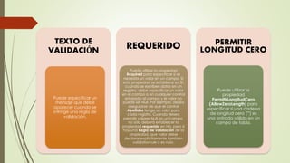 TEXTO DE
VALIDACIÓN
Puede especificar un
mensaje que debe
aparecer cuando se
infringe una regla de
validación.
REQUERIDO
Puede utilizar la propiedad
Required para especificar si se
necesita un valor en un campo. Si
esta propiedad se establece en Sí,
cuando se escriben datos en un
registro, debe especificar un valor
en el campo o en cualquier control
enlazado al campo y el valor no
puede ser Null. Por ejemplo, desea
asegurarse de que el control
Apellidos tenga un valor para
cada registro. Cuando desea
permitir valores Null en un campo,
no sólo deberá establecer la
propiedad requerido en No, pero si
hay una Regla de validación de la
propiedad, que valor debe
declarar explícitamente también
validationrule o es nulo.
PERMITIR
LONGITUD CERO
Puede utilizar la
propiedad
PermitirLongitudCero
(AllowZeroLength) para
especificar si una cadena
de longitud cero ("") es
una entrada válida en un
campo de tabla.
 
