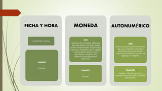 FECHA Y HORA
Las fechas y horas.
TAMAÑO
8 bytes
MONEDA
USO
Valores de moneda. Utilice el
tipo de datos moneda para
evitar el redondeo durante los
cálculos. Precisión de 15 dígitos
a la izquierda de la coma
decimal y 4 dígitos a la
derecha del separador
decimal.
TAMAÑO
8 bytes
AUTONUMÉRICO
USO
Único secuencial (incremento
de una unidad) o números
aleatorios que se insertan
automáticamente cuando se
agrega un registro.
TAMAÑO
4 bytes. 16 bytes para el
identificador de réplica (GUID)
solamente.
 