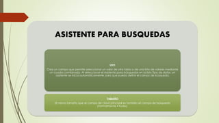 ASISTENTE PARA BUSQUEDAS
USO
Crea un campo que permite seleccionar un valor de otra tabla o de una lista de valores mediante
un cuadro combinado. Al seleccionar el Asistente para búsquedas en la lista Tipo de datos, un
asistente se inicia automáticamente para que pueda definir el campo de búsqueda.
TAMAÑO
El mismo tamaño que el campo de clave principal es también el campo de búsqueda
(normalmente 4 bytes).
 