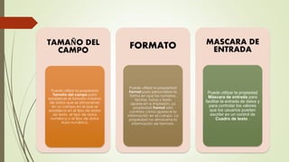 TAMAÑO DEL
CAMPO
Puede utilizar la propiedad
Tamaño del campo para
establecer el tamaño máximo
de datos que se almacenan
en un campo en el que se
establece en el tipo de datos
de texto, el tipo de datos
numérico o el tipo de datos
Auto numérico.
FORMATO
Puede utilizar la propiedad
Format para personalizar la
forma en que los números,
fechas, horas y texto
aparecen e impresión. La
propiedad Format sólo
controla cómo aparece la
información en el campo. La
propiedad no almacena la
información de formato.
MASCARA DE
ENTRADA
Puede utilizar la propiedad
Máscara de entrada para
facilitar la entrada de datos y
para controlar los valores
que los usuarios pueden
escribir en un control de
Cuadro de texto .
 
