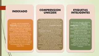 INDEXADO
Puede usar la propiedad
Indexado para establecer un
índice de campo único. Un
índice acelera las consultas en
los campos indizados. Además,
un índice acelera las
operaciones de ordenación y
agrupación de las operaciones
en los campos indizados. Por
ejemplo, si busca empleados
basándose en un campo de
apellidos, puede crear un índice
para este campo para acelerar
la búsqueda de un nombre
específico.
COMPRENSION
UNICODE
Para compensar el efecto de la
representación de caracteres Unicode
y asegúrese de que se optimiza el
performance, el valor predeterminado
de la propiedad Compresión Unicode
de un campo hipervínculo, un campo
Memo o un campo de texto se
establece en Sí. Cuando la propiedad
Compresión Unicode de un campo se
establece en Sí, cualquier carácter
cuyo primer byte es 0 se comprime
cuando se almacenan y, a
continuación, se descomprimen
cuando se recuperan. Porque el primer
byte de un carácter latino (caracteres
de un idioma de Europa occidental
como inglés, español o alemán) es 0,
representación de caracteres Unicode
no afecta al espacio de
almacenamiento necesario para datos
comprimidos que se compone
únicamente de caracteres latinos.
ETIQUETAS
INTELIGENTES
En Access, puede utilizar la
propiedad Etiquetas
inteligentes para agregar las
etiquetas inteligentes
disponibles para el campo. Si
agregar etiquetas
inteligentes a un campo, se
analiza cada valor
especificado para el campo.
Si el valor se reconoce como
una de las etiquetas
inteligentes, puede realizar
varias acciones, como se
define en la etiqueta
inteligente para el valor del
campo.
 