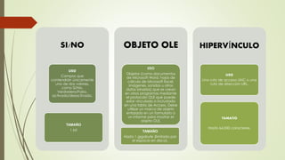 SI/NO
USO
Campos que
contendrán únicamente
uno de dos valores,
como Sí/No,
Verdadero/Falso,
activado/desactivado.
TAMAÑO
1 bit
OBJETO OLE
USO
Objetos (como documentos
de Microsoft Word, hojas de
cálculo de Microsoft Excel,
imágenes, sonidos u otros
datos binarios) que se crean
en otros programas mediante
el protocolo OLE que puede
estar vinculado o incrustado
en una tabla de Access. Debe
utilizar un marco de objeto
enlazado en un formulario o
un informe para mostrar el
objeto OLE.
TAMAÑO
Hasta 1 gigabyte (limitado por
el espacio en disco).
HIPERVÍNCULO
USO
Una ruta de acceso UNC o una
ruta de dirección URL.
TAMAÑO
Hasta 64.000 caracteres.
 
