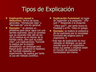 Tipos de Explicación Explicación causal o deductiva:  Deriva de leyes generales, “introducido bajo” y “derivado de” una ley general. Ejemplo:  “ se plantea un problema para sacar agua con una bomba aspirante, pero se constata que no ascendía más allá de los 10,33 metros en el interior de la bomba vacía, ¿Por qué no subía más?. Las explicaciones: Torricelli lo explica por la presión atmosférica, sin embargo será Pascal quien verificará la hipótesis de Torricelli mediante un experimento. Se explica por tanto el uso del método científico. Explicación Funcional:  en lugar de responder a la pregunta “ ¿Por qué ?” Responde a la pregunta  “ ¿Para qué?”, por tanto busca la  finalidad o el fin. Telos en griego. Ejemplo:  se explica la existencia de los pulmones por la necesidad funcional del oxígeno para el organismo. E - Este tipo de explicación es muy utilizada en Biología, ya que se concibe que en un organismo todas sus partes u órganos están en función de mantener la homeostasis del mismo. 