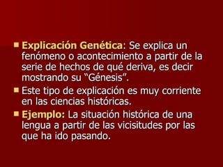 Explicación Genética : Se explica un fenómeno o acontecimiento a partir de la serie de hechos de qué deriva, es decir mostrando su “Génesis”.  Este tipo de explicación es muy corriente en las ciencias históricas. Ejemplo:  La situación histórica de una lengua a partir de las vicisitudes por las que ha ido pasando. 
