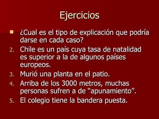 Ejercicios ¿Cual es el tipo de explicación que podría darse en cada caso? Chile es un país cuya tasa de natalidad es superior a la de algunos países europeos. Murió una planta en el patio. Arriba de los 3000 metros, muchas personas sufren a de “apunamiento”. El colegio tiene la bandera puesta. 
