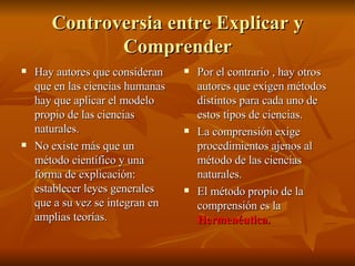 Controversia entre Explicar y Comprender Hay autores que consideran que en las ciencias humanas hay que aplicar el modelo propio de las ciencias naturales. No existe más que un método científico y una forma de explicación: establecer leyes generales que a su vez se integran en amplias teorías. Por el contrario , hay otros autores que exigen métodos distintos para cada uno de estos tipos de ciencias. La comprensión exige procedimientos ajenos al método de las ciencias naturales. El método propio de la comprensión es la  Hermenéutica. 