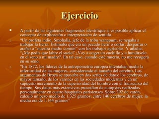 Ejercicio A partir de las siguientes fragmentos identifique si es posible aplicar el concepto de explicación o interpretación de sentido. “ Un profeta indio, Smohalla, jefe de la tribu wanapum, se negaba a trabajar la tierra. Estimaba que era un pecado herir o cortar, desgarrar o arañar a “nuestra madre común” con los trabajos agrícolas. Y añadía: “¿Me pedis que labre el suelo? ¿Voy a coger un cuchillo y a hundirselo en el seno a mi madre?. En tal caso, cuando esté muerto, no me recogerá en su seno. “ En 1872, los líderes de la antropometría europea intentaban medir la inferioridad de las mujeres, considerando el tamaño del cerebro. Los argumentos de Broca se apoyaba en dos series de datos: los cerebros, de mayor tamaño, de los varones en las sociedades modernas y en un supuesto incremento de la superioridad del hombre con el transcurso del tiempo. Sus datos más extensivos procedían de autopsias realizadas personalmente en cuatro hospitales parisienses. Sobre 292 de varón, calculó un peso medio de 1.325 gramos; entre 140 cerebros de mujer, la media era de 1.144 gramos” 