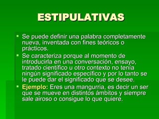 ESTIPULATIVAS Se puede definir una palabra completamente nueva, inventada con fines teóricos o prácticos. Se caracteriza porque al momento de introducirla en una conversación, ensayo, tratado científico u otro contexto no tenía ningún significado específico y por lo tanto se le puede dar el significado que se desee. Ejemplo:  Eres una mangurria, es decir un ser que se mueve en distintos ámbitos y siempre sale airoso o consigue lo que quiere. 
