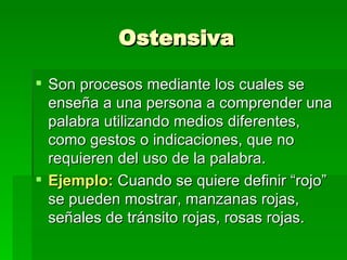 Ostensiva Son procesos mediante los cuales se enseña a una persona a comprender una palabra utilizando medios diferentes, como gestos o indicaciones, que no requieren del uso de la palabra. Ejemplo:  Cuando se quiere definir “rojo” se pueden mostrar, manzanas rojas, señales de tránsito rojas, rosas rojas. 