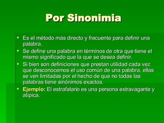 Por Sinonimia Es el método más directo y frecuente para definir una palabra. Se define una palabra en términos de otra que tiene el mismo significado que la que se desea definir. Si bien son definiciones que prestan utilidad cada vez que desconocemos el uso común de una palabra, ellas se ven limitadas por el hecho de que no todas las palabras tiene sinónimos exactos. Ejemplo:  El estrafalario es una persona extravagante y atípica. 