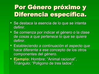 Por Género próximo y Diferencia específica. Se destaca la esencia de lo que se intenta definir.  Se comienza por indicar el género o la clase de cosas a que pertenece lo que se quiere definir. Estableciendo a continuación el aspecto que hace diferente a ese concepto de los otros componentes del género. Ejemplo:  Hombre; “Animal racional”, Triángulo; “Poligono de tres lados”. 