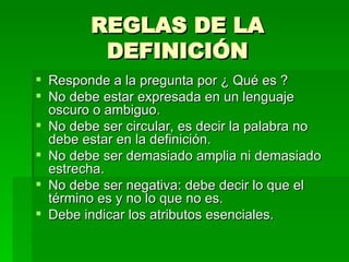 REGLAS DE LA DEFINICIÓN Responde a la pregunta por ¿ Qué es ? No debe estar expresada en un lenguaje oscuro o ambiguo. No debe ser circular, es decir la palabra no debe estar en la definición. No debe ser demasiado amplia ni demasiado estrecha. No debe ser negativa: debe decir lo que el término es y no lo que no es. Debe indicar los atributos esenciales. 