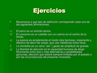 Ejercicios Reconozca a qué tipo de definición corresponde cada una de las siguientes afirmaciones: El perro es un animal canino. El unicornio es un caballo con un cuerno en el centro de la frente. La poesía es simplemente el modo más hermoso, imponente y efectivo de decir las cosas, que usa metáforas entre otras. La montaña es un cerro “así” ( gesto de amplitud) de grande. La libertad de elección es la capacidad humana de elegir libremente entre dos o más alternativas o posibilidades genuinas, elección que estará siempre limitada por el pasado y por las circunstancias del presente inmediato. 