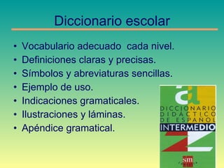 Diccionario escolar Vocabulario adecuado  cada nivel. Definiciones claras y precisas. Símbolos y abreviaturas sencillas. Ejemplo de uso. Indicaciones gramaticales. Ilustraciones y láminas. Apéndice gramatical. 