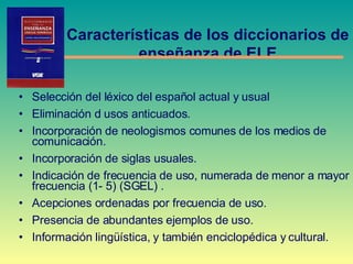 S elección del léxico del español actual y usual Eliminación d usos anticuados. Incorporación de neologismos comunes de los medios de comunicación. Incorporación de siglas usuales. Indicación de frecuencia de uso, numerada de menor a mayor frecuencia (1- 5) (SGEL) . Acepciones ordenadas por frecuencia de uso. Presencia de abundantes ejemplos de uso. Información lingüística, y también enciclopédica y cultural. Características de los diccionarios de  enseñanza de ELE 