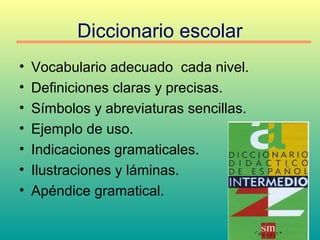 Diccionario escolar
• Vocabulario adecuado cada nivel.
• Definiciones claras y precisas.
• Símbolos y abreviaturas sencillas.
• Ejemplo de uso.
• Indicaciones gramaticales.
• Ilustraciones y láminas.
• Apéndice gramatical.
 